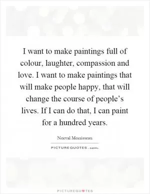 I want to make paintings full of colour, laughter, compassion and love. I want to make paintings that will make people happy, that will change the course of people’s lives. If I can do that, I can paint for a hundred years Picture Quote #1