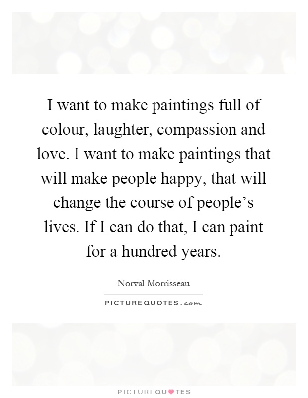 I want to make paintings full of colour, laughter, compassion and love. I want to make paintings that will make people happy, that will change the course of people's lives. If I can do that, I can paint for a hundred years Picture Quote #1