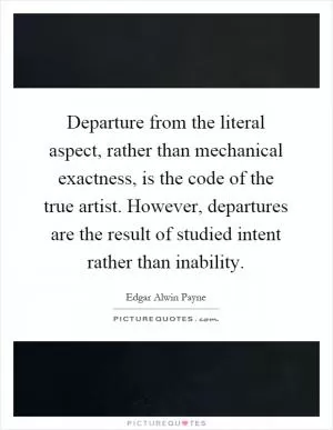 Departure from the literal aspect, rather than mechanical exactness, is the code of the true artist. However, departures are the result of studied intent rather than inability Picture Quote #1