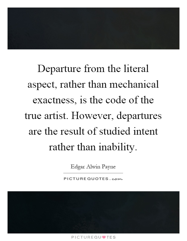 Departure from the literal aspect, rather than mechanical exactness, is the code of the true artist. However, departures are the result of studied intent rather than inability Picture Quote #1