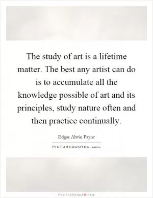 The study of art is a lifetime matter. The best any artist can do is to accumulate all the knowledge possible of art and its principles, study nature often and then practice continually Picture Quote #1