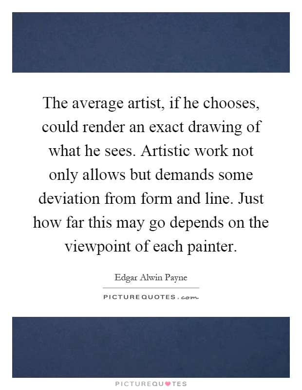 The average artist, if he chooses, could render an exact drawing of what he sees. Artistic work not only allows but demands some deviation from form and line. Just how far this may go depends on the viewpoint of each painter Picture Quote #1