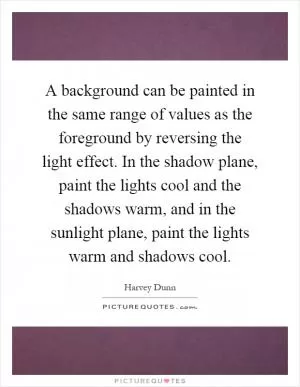 A background can be painted in the same range of values as the foreground by reversing the light effect. In the shadow plane, paint the lights cool and the shadows warm, and in the sunlight plane, paint the lights warm and shadows cool Picture Quote #1