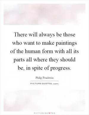 There will always be those who want to make paintings of the human form with all its parts all where they should be, in spite of progress Picture Quote #1