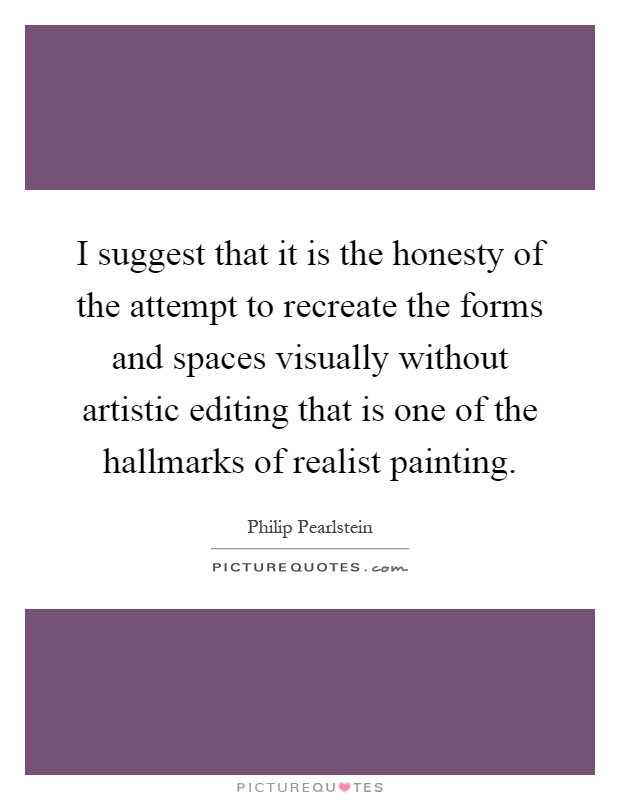 I suggest that it is the honesty of the attempt to recreate the forms and spaces visually without artistic editing that is one of the hallmarks of realist painting Picture Quote #1