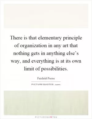There is that elementary principle of organization in any art that nothing gets in anything else’s way, and everything is at its own limit of possibilities Picture Quote #1