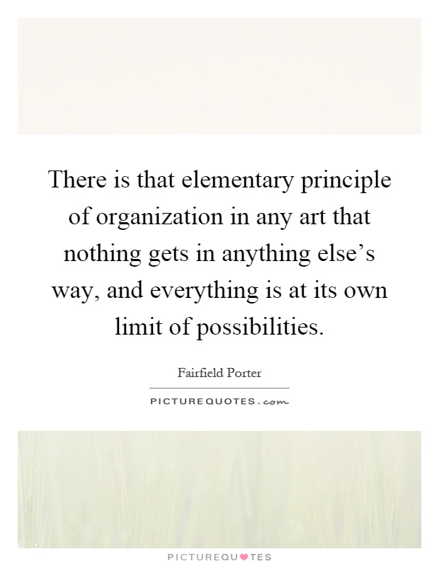 There is that elementary principle of organization in any art that nothing gets in anything else's way, and everything is at its own limit of possibilities Picture Quote #1