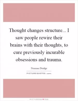 Thought changes structure... I saw people rewire their brains with their thoughts, to cure previously incurable obsessions and trauma Picture Quote #1