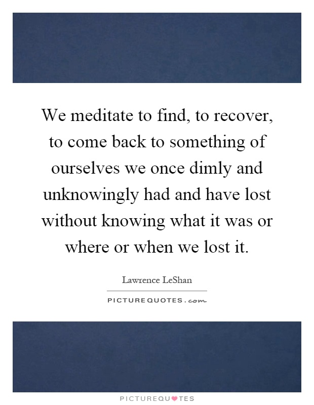 We meditate to find, to recover, to come back to something of ourselves we once dimly and unknowingly had and have lost without knowing what it was or where or when we lost it Picture Quote #1