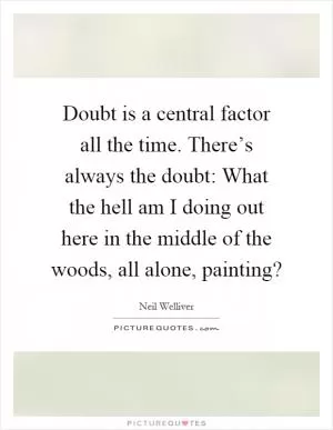 Doubt is a central factor all the time. There’s always the doubt: What the hell am I doing out here in the middle of the woods, all alone, painting? Picture Quote #1