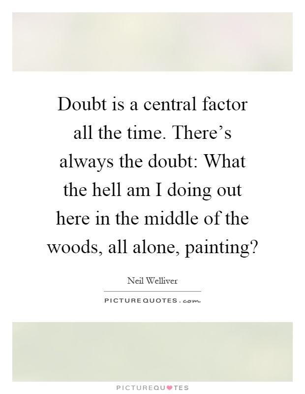 Doubt is a central factor all the time. There's always the doubt: What the hell am I doing out here in the middle of the woods, all alone, painting? Picture Quote #1