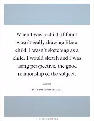 When I was a child of four I wasn’t really drawing like a child, I wasn’t sketching as a child. I would sketch and I was using perspective, the good relationship of the subject Picture Quote #1