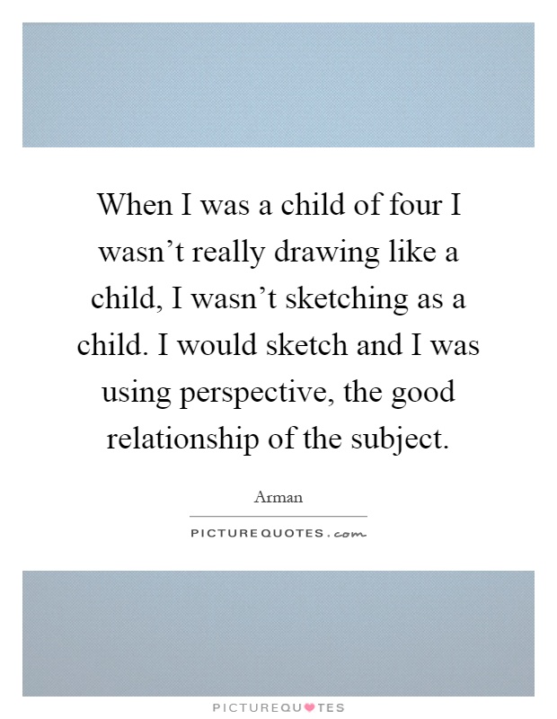 When I was a child of four I wasn't really drawing like a child, I wasn't sketching as a child. I would sketch and I was using perspective, the good relationship of the subject Picture Quote #1