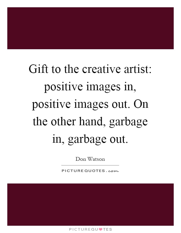 Gift to the creative artist: positive images in, positive images out. On the other hand, garbage in, garbage out Picture Quote #1