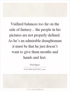 Vuillard balances too far on the side of fantasy... the people in his pictures are not properly defined. As he’s an admirable draughtsman it must be that he just doesn’t want to give them mouths and hands and feet Picture Quote #1