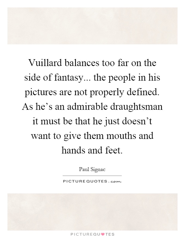 Vuillard balances too far on the side of fantasy... the people in his pictures are not properly defined. As he's an admirable draughtsman it must be that he just doesn't want to give them mouths and hands and feet Picture Quote #1
