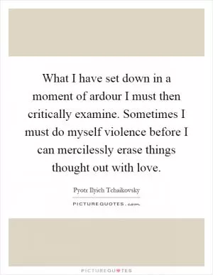 What I have set down in a moment of ardour I must then critically examine. Sometimes I must do myself violence before I can mercilessly erase things thought out with love Picture Quote #1
