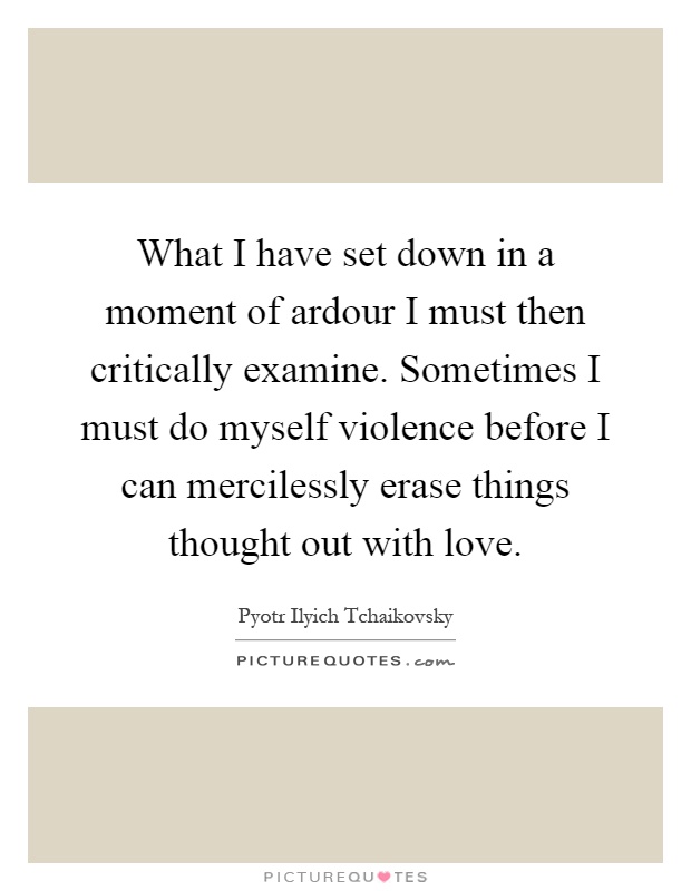 What I have set down in a moment of ardour I must then critically examine. Sometimes I must do myself violence before I can mercilessly erase things thought out with love Picture Quote #1