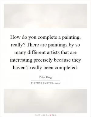 How do you complete a painting, really? There are paintings by so many different artists that are interesting precisely because they haven’t really been completed Picture Quote #1