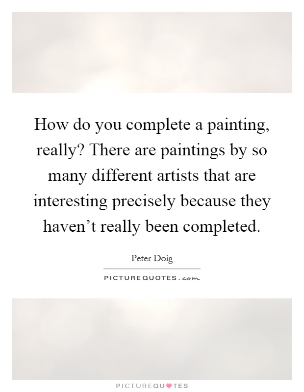 How do you complete a painting, really? There are paintings by so many different artists that are interesting precisely because they haven't really been completed Picture Quote #1
