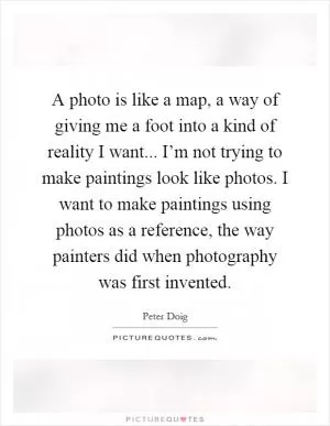 A photo is like a map, a way of giving me a foot into a kind of reality I want... I’m not trying to make paintings look like photos. I want to make paintings using photos as a reference, the way painters did when photography was first invented Picture Quote #1