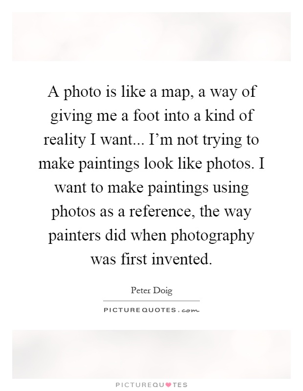 A photo is like a map, a way of giving me a foot into a kind of reality I want... I'm not trying to make paintings look like photos. I want to make paintings using photos as a reference, the way painters did when photography was first invented Picture Quote #1