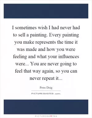 I sometimes wish I had never had to sell a painting. Every painting you make represents the time it was made and how you were feeling and what your influences were... You are never going to feel that way again, so you can never repeat it Picture Quote #1