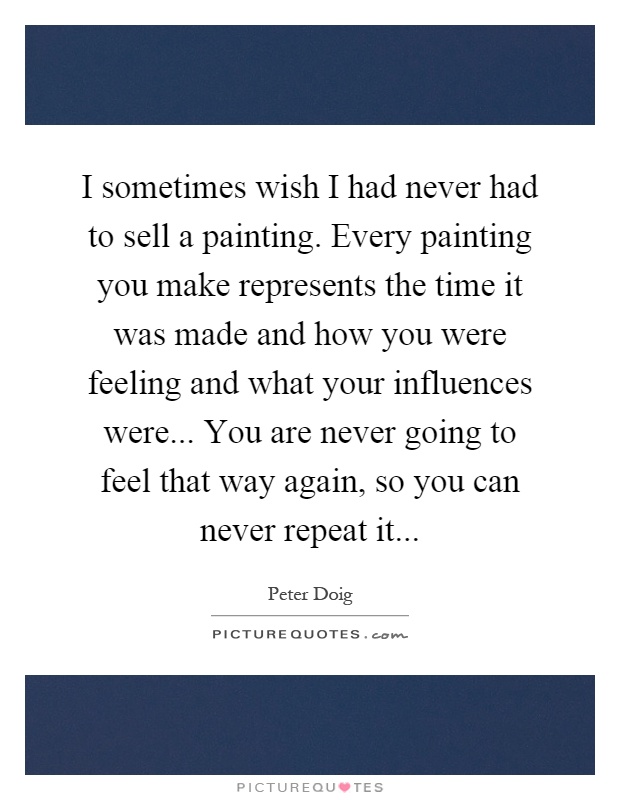 I sometimes wish I had never had to sell a painting. Every painting you make represents the time it was made and how you were feeling and what your influences were... You are never going to feel that way again, so you can never repeat it Picture Quote #1