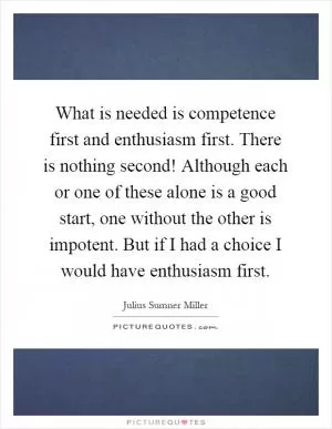 What is needed is competence first and enthusiasm first. There is nothing second! Although each or one of these alone is a good start, one without the other is impotent. But if I had a choice I would have enthusiasm first Picture Quote #1