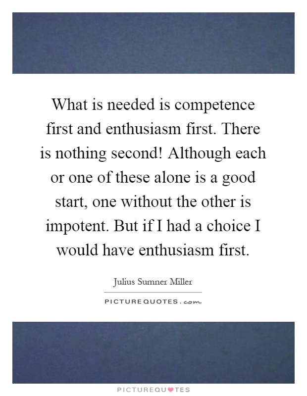 What is needed is competence first and enthusiasm first. There is nothing second! Although each or one of these alone is a good start, one without the other is impotent. But if I had a choice I would have enthusiasm first Picture Quote #1
