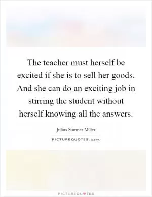 The teacher must herself be excited if she is to sell her goods. And she can do an exciting job in stirring the student without herself knowing all the answers Picture Quote #1