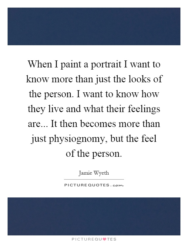 When I paint a portrait I want to know more than just the looks of the person. I want to know how they live and what their feelings are... It then becomes more than just physiognomy, but the feel of the person Picture Quote #1