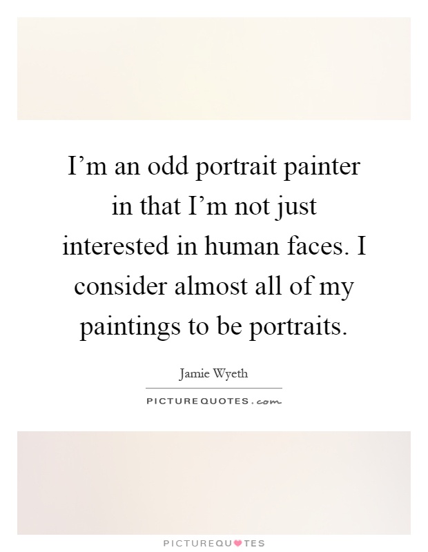 I'm an odd portrait painter in that I'm not just interested in human faces. I consider almost all of my paintings to be portraits Picture Quote #1