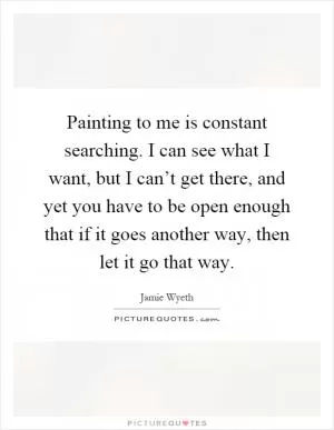 Painting to me is constant searching. I can see what I want, but I can’t get there, and yet you have to be open enough that if it goes another way, then let it go that way Picture Quote #1