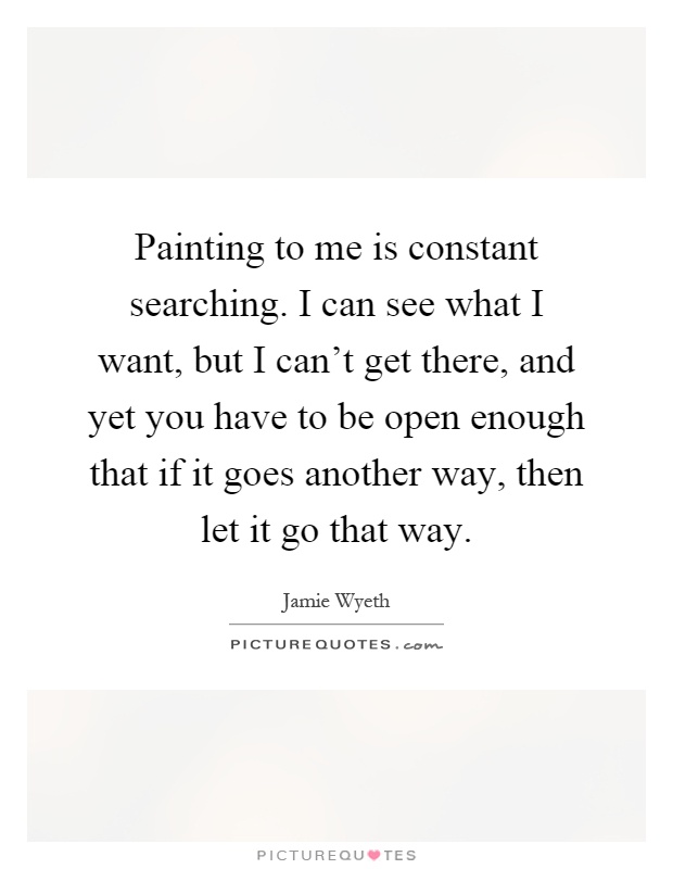 Painting to me is constant searching. I can see what I want, but I can't get there, and yet you have to be open enough that if it goes another way, then let it go that way Picture Quote #1