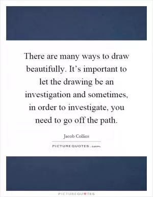 There are many ways to draw beautifully. It’s important to let the drawing be an investigation and sometimes, in order to investigate, you need to go off the path Picture Quote #1