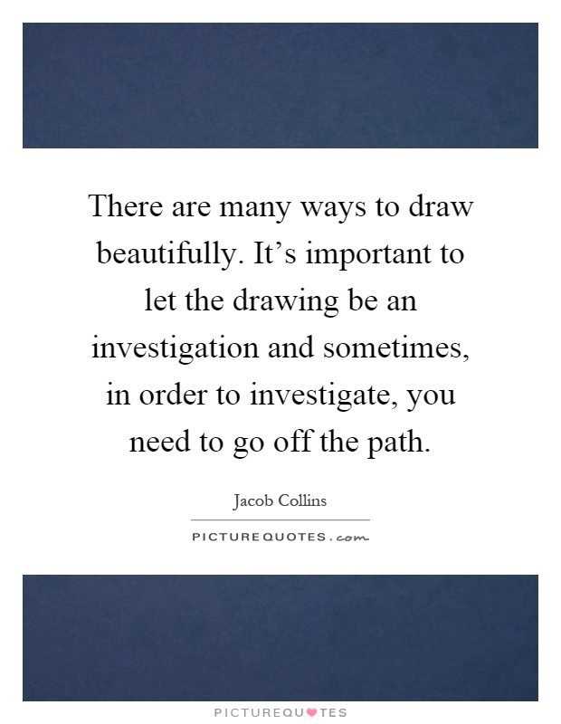 There are many ways to draw beautifully. It's important to let the drawing be an investigation and sometimes, in order to investigate, you need to go off the path Picture Quote #1