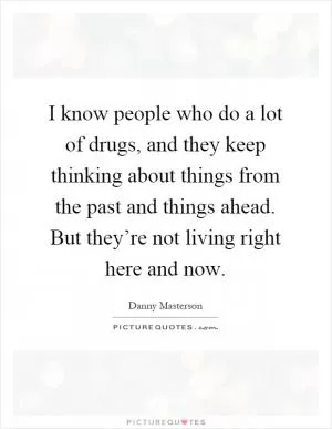 I know people who do a lot of drugs, and they keep thinking about things from the past and things ahead. But they’re not living right here and now Picture Quote #1