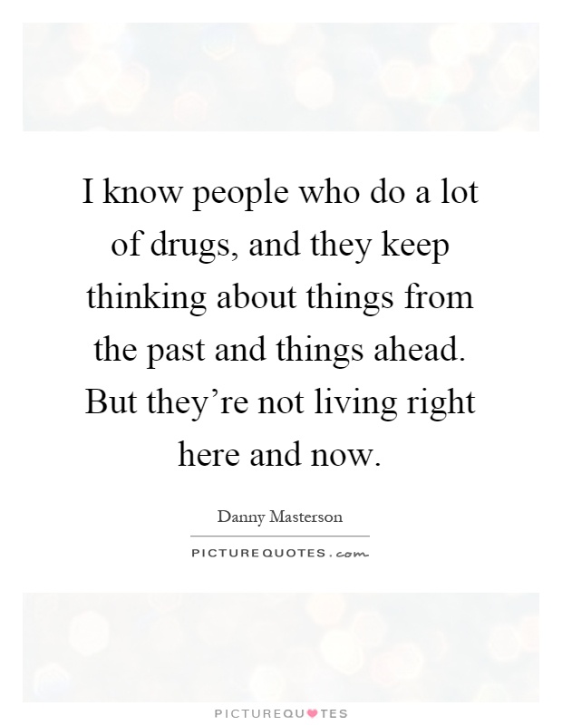 I know people who do a lot of drugs, and they keep thinking about things from the past and things ahead. But they're not living right here and now Picture Quote #1