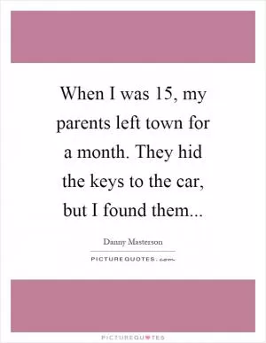 When I was 15, my parents left town for a month. They hid the keys to the car, but I found them Picture Quote #1