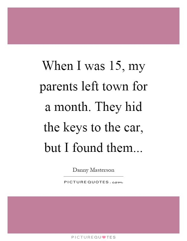 When I was 15, my parents left town for a month. They hid the keys to the car, but I found them Picture Quote #1