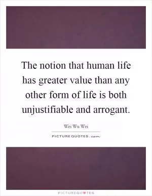 The notion that human life has greater value than any other form of life is both unjustifiable and arrogant Picture Quote #1