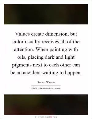 Values create dimension, but color usually receives all of the attention. When painting with oils, placing dark and light pigments next to each other can be an accident waiting to happen Picture Quote #1