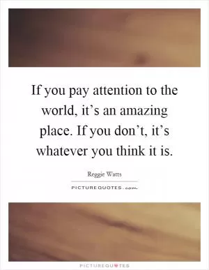 If you pay attention to the world, it’s an amazing place. If you don’t, it’s whatever you think it is Picture Quote #1