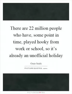 There are 22 million people who have, some point in time, played hooky from work or school, so it’s already an unofficial holiday Picture Quote #1