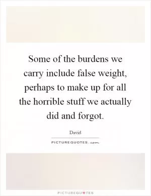 Some of the burdens we carry include false weight, perhaps to make up for all the horrible stuff we actually did and forgot Picture Quote #1