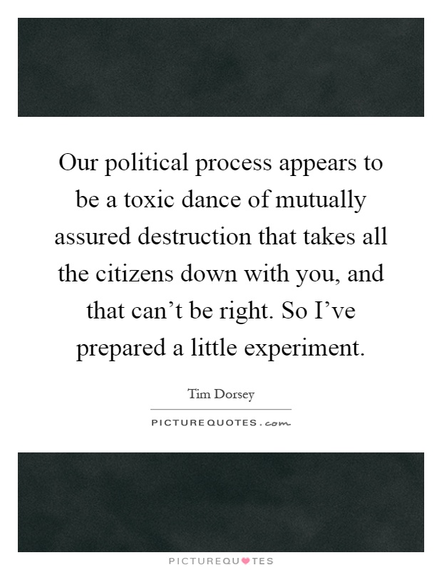 Our political process appears to be a toxic dance of mutually assured destruction that takes all the citizens down with you, and that can't be right. So I've prepared a little experiment Picture Quote #1