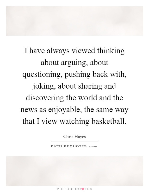 I have always viewed thinking about arguing, about questioning, pushing back with, joking, about sharing and discovering the world and the news as enjoyable, the same way that I view watching basketball Picture Quote #1