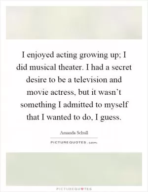 I enjoyed acting growing up; I did musical theater. I had a secret desire to be a television and movie actress, but it wasn’t something I admitted to myself that I wanted to do, I guess Picture Quote #1