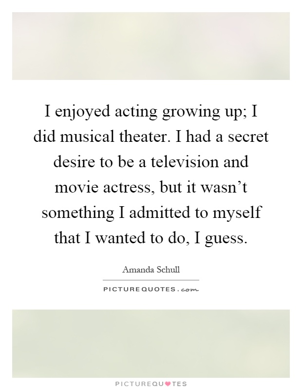 I enjoyed acting growing up; I did musical theater. I had a secret desire to be a television and movie actress, but it wasn't something I admitted to myself that I wanted to do, I guess Picture Quote #1